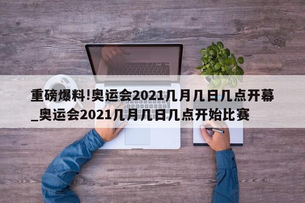 重磅爆料!奥运会2021几月几日几点开幕_奥运会2021几月几日几点开始比赛