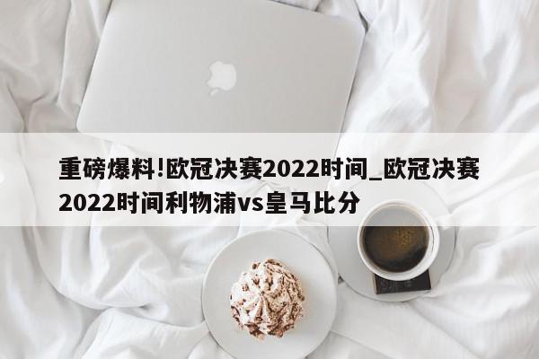 重磅爆料!欧冠决赛2022时间_欧冠决赛2022时间利物浦vs皇马比分