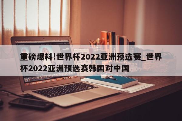 重磅爆料!世界杯2022亚洲预选赛_世界杯2022亚洲预选赛韩国对中国