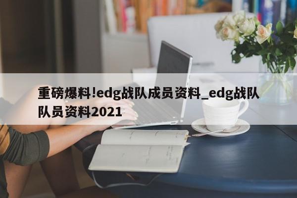 重磅爆料!edg战队成员资料_edg战队队员资料2021