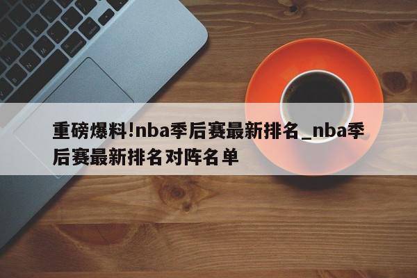 重磅爆料!nba季后赛最新排名_nba季后赛最新排名对阵名单