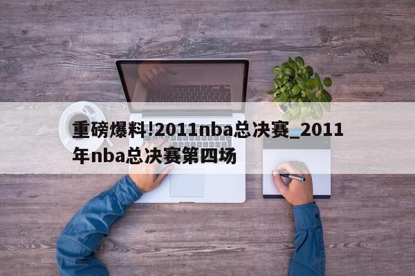 重磅爆料!2011nba总决赛_2011年nba总决赛第四场