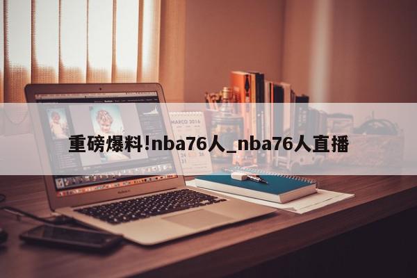 重磅爆料!nba76人_nba76人直播