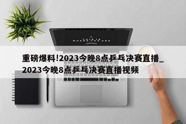 重磅爆料!2023今晚8点乒乓决赛直播_2023今晚8点乒乓决赛直播视频