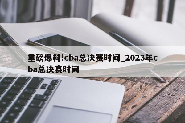 重磅爆料!cba总决赛时间_2023年cba总决赛时间