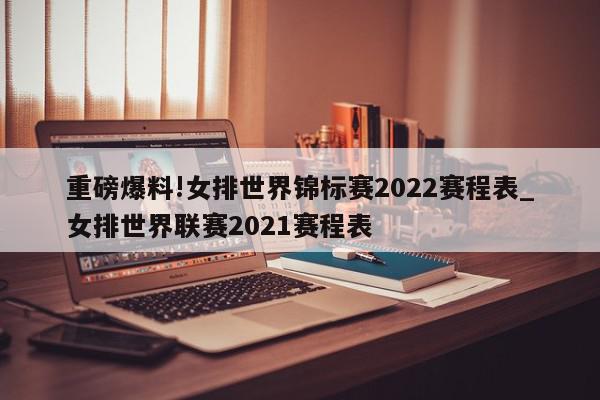 重磅爆料!女排世界锦标赛2022赛程表_女排世界联赛2021赛程表