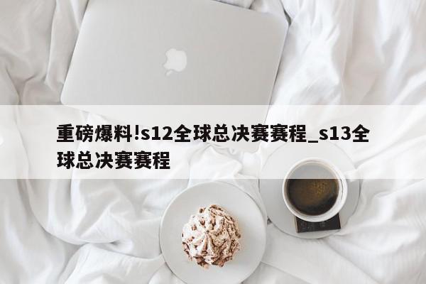 重磅爆料!s12全球总决赛赛程_s13全球总决赛赛程