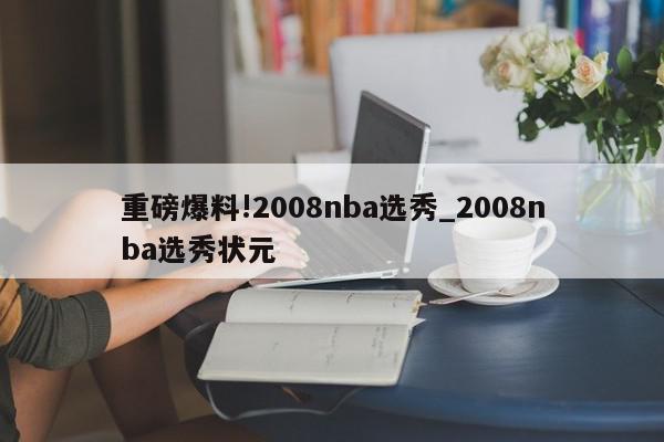 重磅爆料!2008nba选秀_2008nba选秀状元