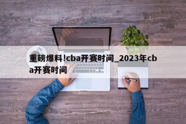 重磅爆料!cba开赛时间_2023年cba开赛时间