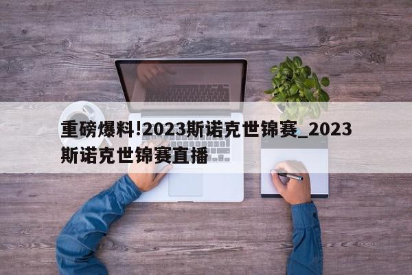 重磅爆料!2023斯诺克世锦赛_2023斯诺克世锦赛直播