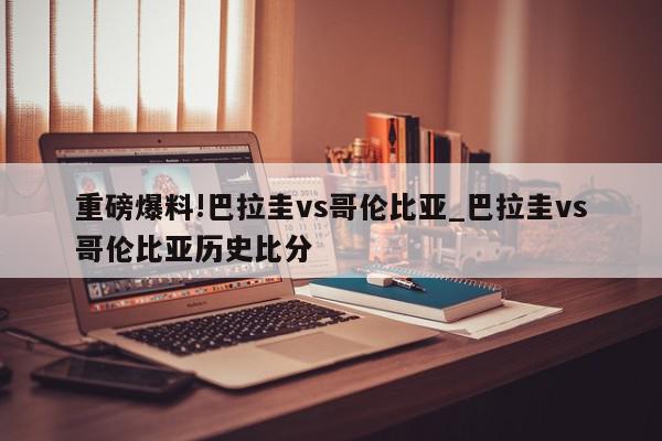 重磅爆料!巴拉圭vs哥伦比亚_巴拉圭vs哥伦比亚历史比分