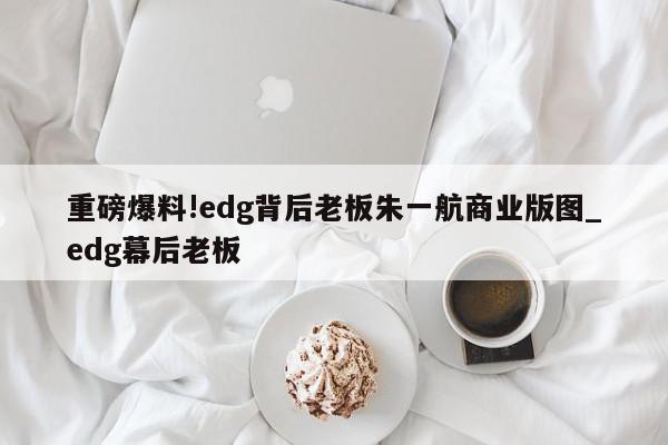 重磅爆料!edg背后老板朱一航商业版图_edg幕后老板