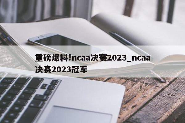 重磅爆料!ncaa决赛2023_ncaa决赛2023冠军