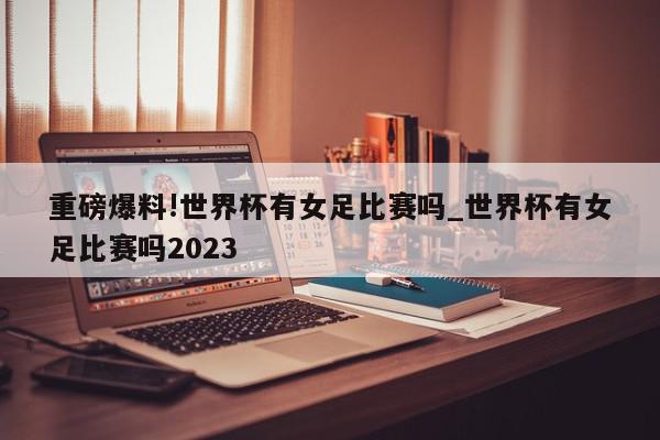 重磅爆料!世界杯有女足比赛吗_世界杯有女足比赛吗2023