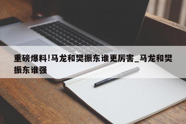 重磅爆料!马龙和樊振东谁更厉害_马龙和樊振东谁强