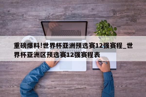 重磅爆料!世界杯亚洲预选赛12强赛程_世界杯亚洲区预选赛12强赛程表