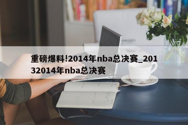 重磅爆料!2014年nba总决赛_20132014年nba总决赛