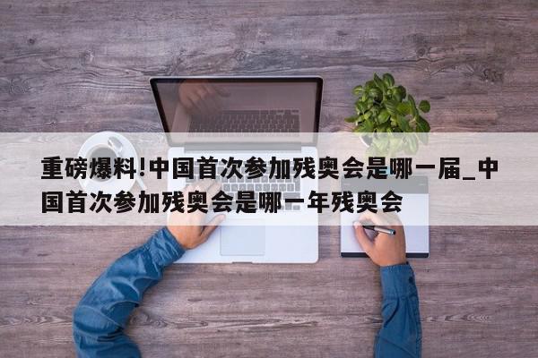 重磅爆料!中国首次参加残奥会是哪一届_中国首次参加残奥会是哪一年残奥会