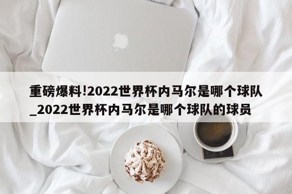 重磅爆料!2022世界杯内马尔是哪个球队_2022世界杯内马尔是哪个球队的球员