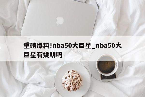 重磅爆料!nba50大巨星_nba50大巨星有姚明吗