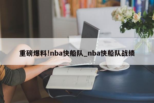 重磅爆料!nba快船队_nba快船队战绩