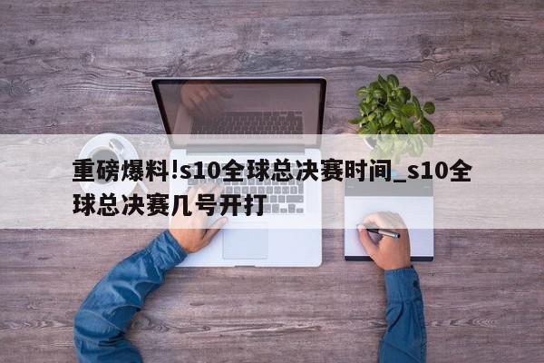 重磅爆料!s10全球总决赛时间_s10全球总决赛几号开打