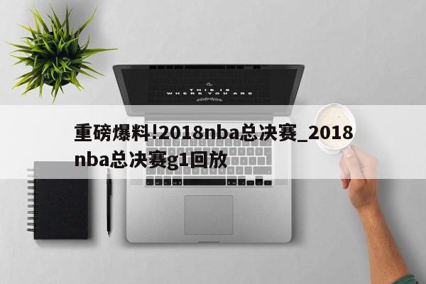 重磅爆料!2018nba总决赛_2018nba总决赛g1回放