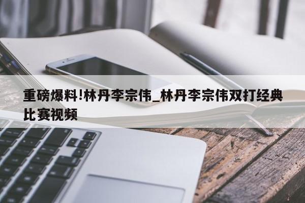 重磅爆料!林丹李宗伟_林丹李宗伟双打经典比赛视频