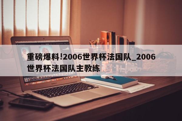 重磅爆料!2006世界杯法国队_2006世界杯法国队主教练