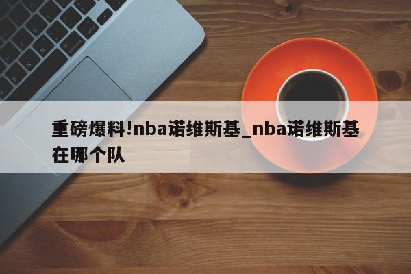 重磅爆料!nba诺维斯基_nba诺维斯基在哪个队