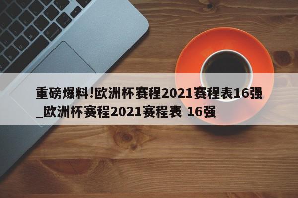 重磅爆料!欧洲杯赛程2021赛程表16强_欧洲杯赛程2021赛程表 16强