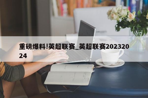 重磅爆料!英超联赛_英超联赛20232024