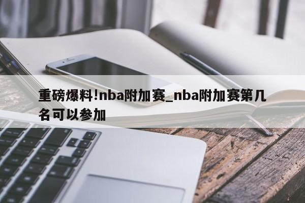 重磅爆料!nba附加赛_nba附加赛第几名可以参加